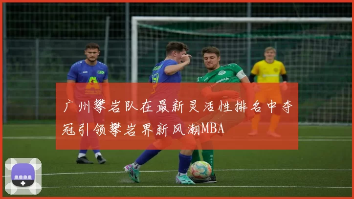 广州攀岩队在最新灵活性排名中夺冠引领攀岩界新风潮MBA