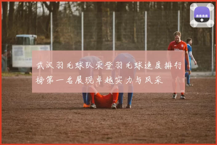 武汉羽毛球队荣登羽毛球速度排行榜第一名展现卓越实力与风采