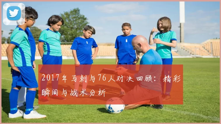 2017年马刺与76人对决回顾：精彩瞬间与战术分析