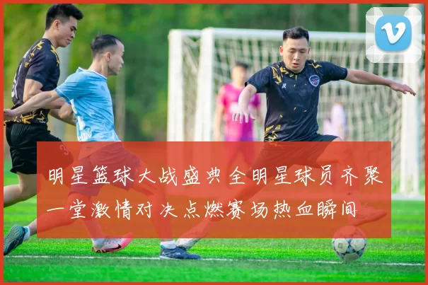 明星篮球大战盛典全明星球员齐聚一堂激情对决点燃赛场热血瞬间