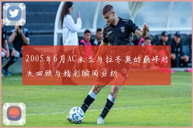 2005年6月AC米兰与拉齐奥的巅峰对决回顾与精彩瞬间分析