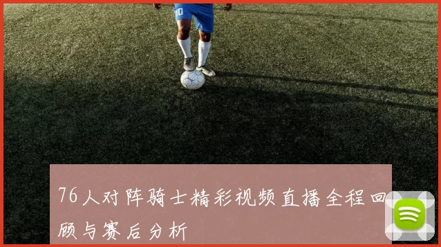 76人对阵骑士精彩视频直播全程回顾与赛后分析