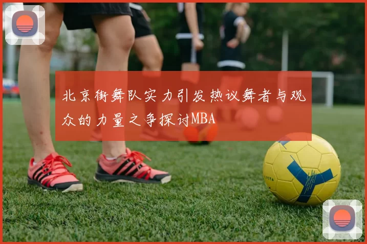 北京街舞队实力引发热议舞者与观众的力量之争探讨MBA