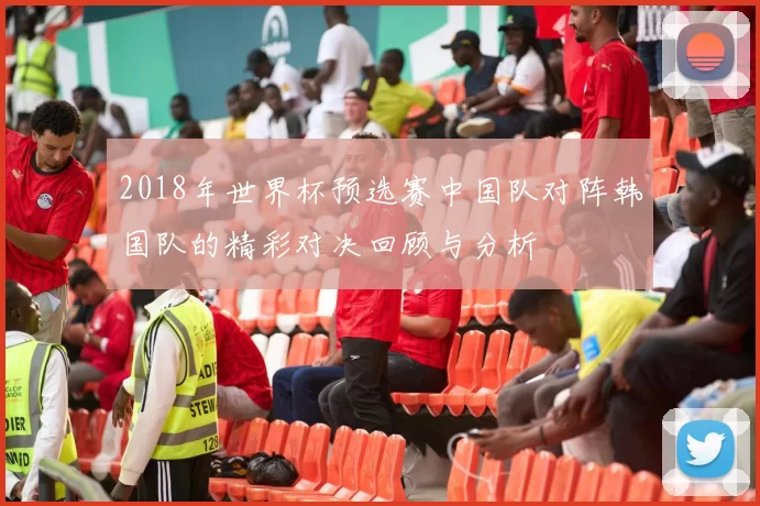 2018年世界杯预选赛中国队对阵韩国队的精彩对决回顾与分析